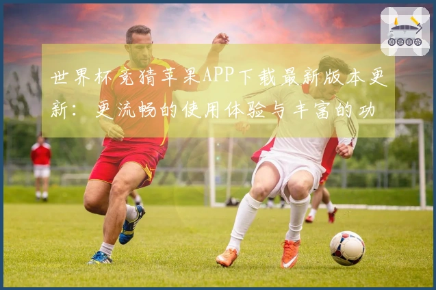 世界杯竞猜苹果APP下载最新版本更新：更流畅的使用体验与丰富的功能介绍